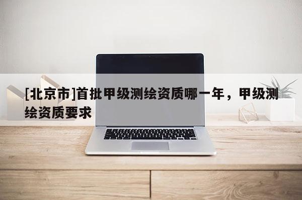 [北京市]首批甲級(jí)測(cè)繪資質(zhì)哪一年，甲級(jí)測(cè)繪資質(zhì)要求