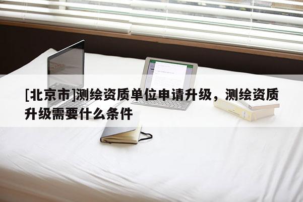 [北京市]測(cè)繪資質(zhì)單位申請(qǐng)升級(jí)，測(cè)繪資質(zhì)升級(jí)需要什么條件