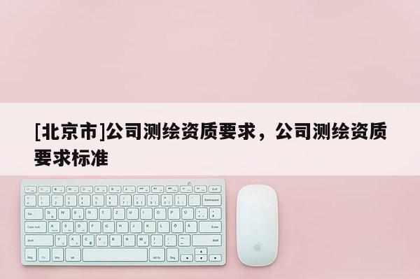 [北京市]公司測繪資質(zhì)要求，公司測繪資質(zhì)要求標(biāo)準(zhǔn)