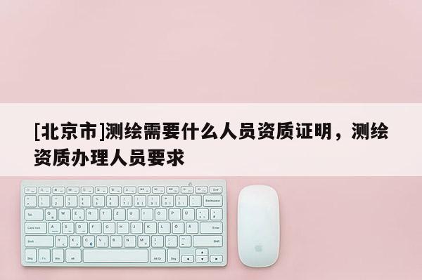 [北京市]測繪需要什么人員資質(zhì)證明，測繪資質(zhì)辦理人員要求