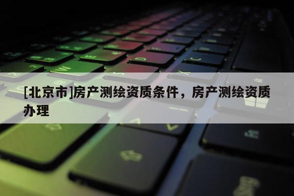 [北京市]房產(chǎn)測繪資質(zhì)條件，房產(chǎn)測繪資質(zhì)辦理