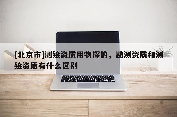 [北京市]測(cè)繪資質(zhì)用物探的，勘測(cè)資質(zhì)和測(cè)繪資質(zhì)有什么區(qū)別