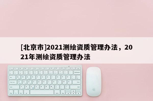 [北京市]2021測繪資質(zhì)管理辦法，2021年測繪資質(zhì)管理辦法