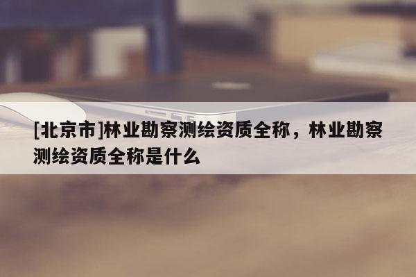 [北京市]林業(yè)勘察測(cè)繪資質(zhì)全稱(chēng)，林業(yè)勘察測(cè)繪資質(zhì)全稱(chēng)是什么