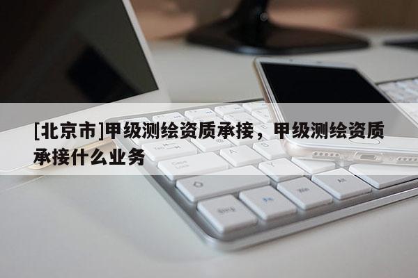 [北京市]甲級測繪資質(zhì)承接，甲級測繪資質(zhì)承接什么業(yè)務(wù)