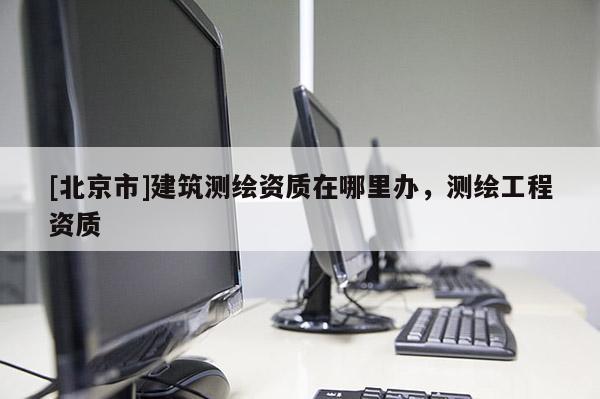 [北京市]建筑測繪資質(zhì)在哪里辦，測繪工程資質(zhì)