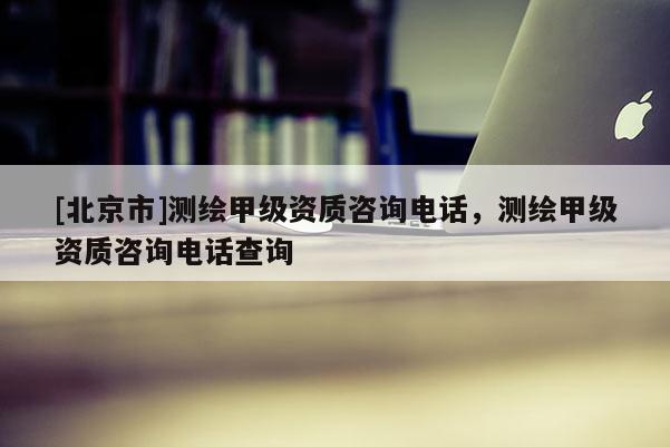 [北京市]測繪甲級資質(zhì)咨詢電話，測繪甲級資質(zhì)咨詢電話查詢