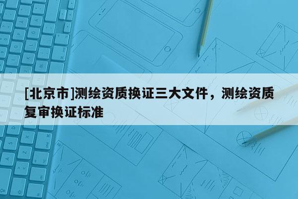 [北京市]測(cè)繪資質(zhì)換證三大文件，測(cè)繪資質(zhì)復(fù)審換證標(biāo)準(zhǔn)