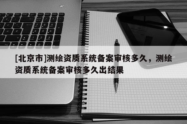 [北京市]測繪資質(zhì)系統(tǒng)備案審核多久，測繪資質(zhì)系統(tǒng)備案審核多久出結(jié)果