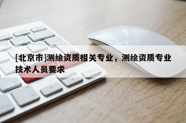 [北京市]測繪資質(zhì)相關(guān)專業(yè)，測繪資質(zhì)專業(yè)技術(shù)人員要求