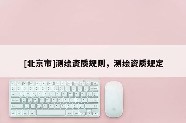 [北京市]測(cè)繪資質(zhì)規(guī)則，測(cè)繪資質(zhì)規(guī)定
