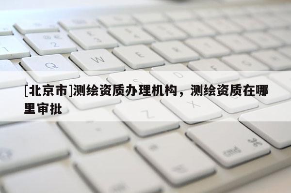 [北京市]測(cè)繪資質(zhì)辦理機(jī)構(gòu)，測(cè)繪資質(zhì)在哪里審批