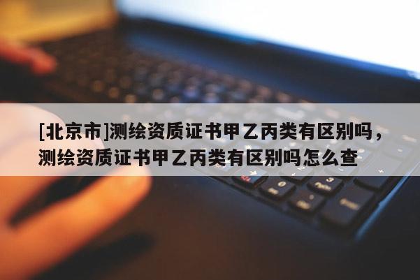 [北京市]測繪資質(zhì)證書甲乙丙類有區(qū)別嗎，測繪資質(zhì)證書甲乙丙類有區(qū)別嗎怎么查