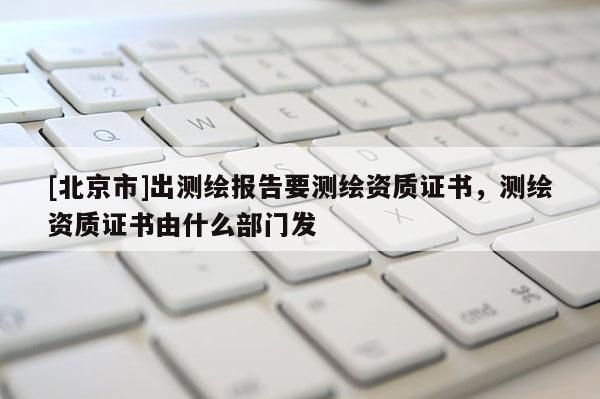 [北京市]出測(cè)繪報(bào)告要測(cè)繪資質(zhì)證書，測(cè)繪資質(zhì)證書由什么部門發(fā)