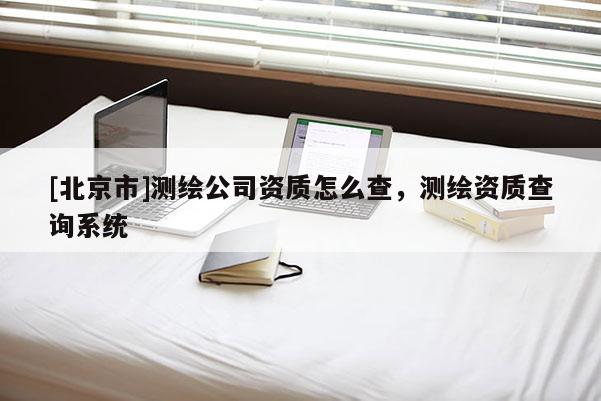 [北京市]測(cè)繪公司資質(zhì)怎么查，測(cè)繪資質(zhì)查詢系統(tǒng)