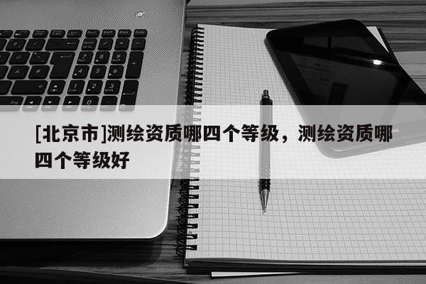 [北京市]測(cè)繪資質(zhì)哪四個(gè)等級(jí)，測(cè)繪資質(zhì)哪四個(gè)等級(jí)好