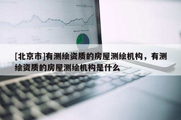 [北京市]有測繪資質(zhì)的房屋測繪機(jī)構(gòu)，有測繪資質(zhì)的房屋測繪機(jī)構(gòu)是什么