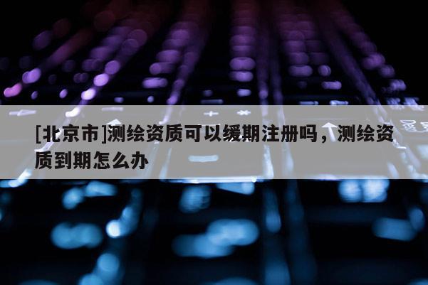 [北京市]測繪資質(zhì)可以緩期注冊(cè)嗎，測繪資質(zhì)到期怎么辦