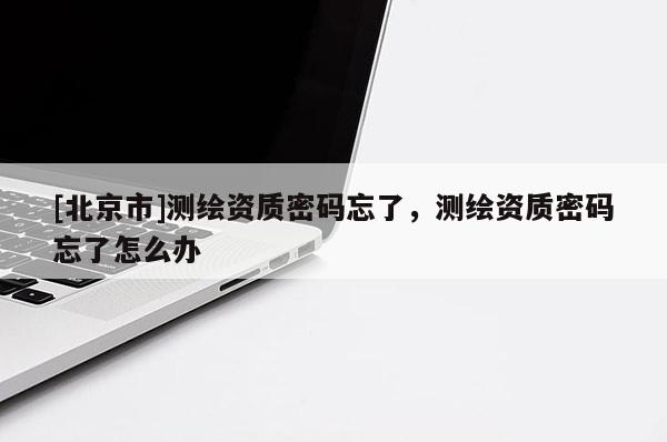 [北京市]測(cè)繪資質(zhì)密碼忘了，測(cè)繪資質(zhì)密碼忘了怎么辦