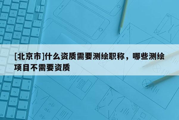 [北京市]什么資質(zhì)需要測繪職稱，哪些測繪項(xiàng)目不需要資質(zhì)