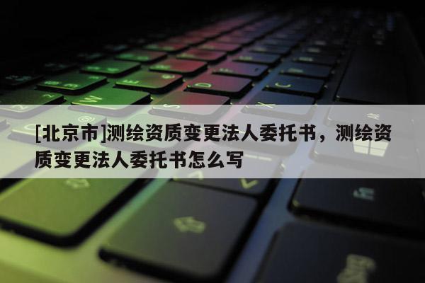 [北京市]測繪資質(zhì)變更法人委托書，測繪資質(zhì)變更法人委托書怎么寫