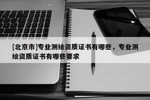 [北京市]專業(yè)測(cè)繪資質(zhì)證書有哪些，專業(yè)測(cè)繪資質(zhì)證書有哪些要求
