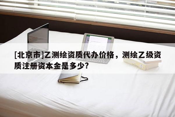 [北京市]乙測繪資質(zhì)代辦價格，測繪乙級資質(zhì)注冊資本金是多少?