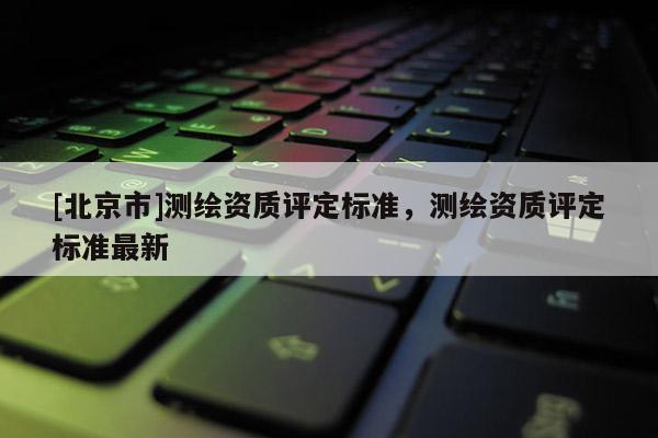 [北京市]測(cè)繪資質(zhì)評(píng)定標(biāo)準(zhǔn)，測(cè)繪資質(zhì)評(píng)定標(biāo)準(zhǔn)最新