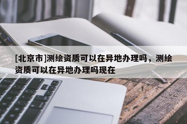 [北京市]測(cè)繪資質(zhì)可以在異地辦理嗎，測(cè)繪資質(zhì)可以在異地辦理嗎現(xiàn)在