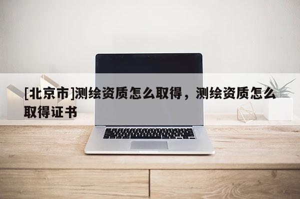 [北京市]測繪資質(zhì)怎么取得，測繪資質(zhì)怎么取得證書