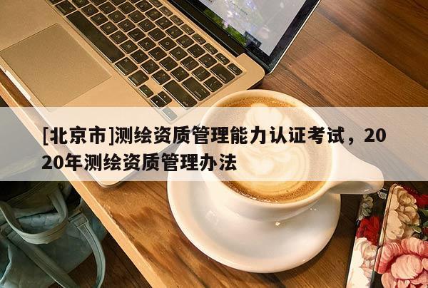 [北京市]測繪資質(zhì)管理能力認(rèn)證考試，2020年測繪資質(zhì)管理辦法