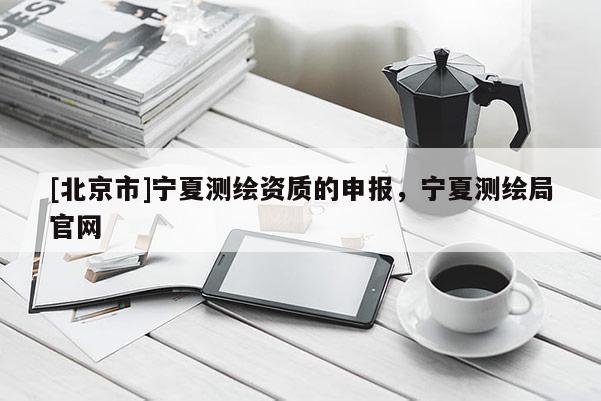 [北京市]寧夏測繪資質(zhì)的申報，寧夏測繪局官網(wǎng)