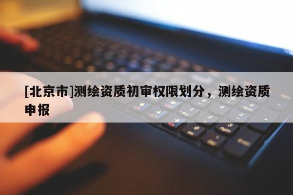 [北京市]測繪資質(zhì)初審權(quán)限劃分，測繪資質(zhì)申報