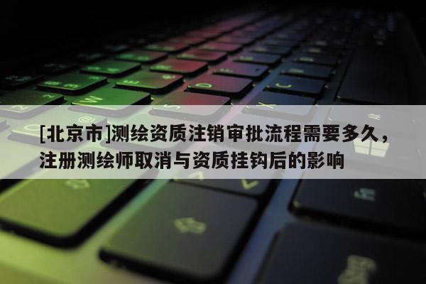 [北京市]測繪資質(zhì)注銷審批流程需要多久，注冊測繪師取消與資質(zhì)掛鉤后的影響