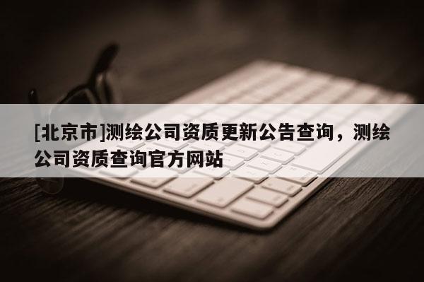 [北京市]測繪公司資質(zhì)更新公告查詢，測繪公司資質(zhì)查詢官方網(wǎng)站