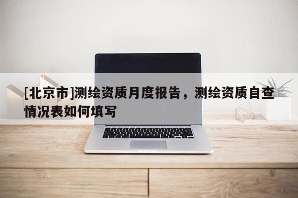 [北京市]測(cè)繪資質(zhì)月度報(bào)告，測(cè)繪資質(zhì)自查情況表如何填寫