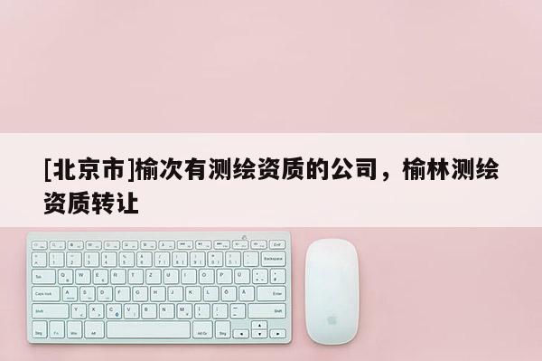 [北京市]榆次有測(cè)繪資質(zhì)的公司，榆林測(cè)繪資質(zhì)轉(zhuǎn)讓