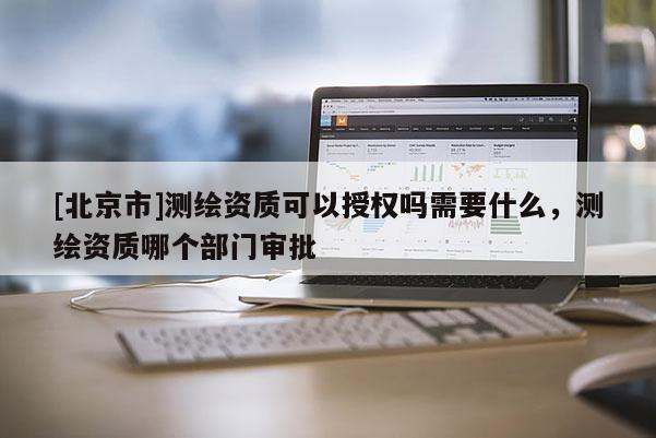 [北京市]測(cè)繪資質(zhì)可以授權(quán)嗎需要什么，測(cè)繪資質(zhì)哪個(gè)部門審批