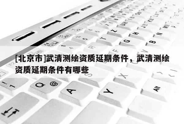 [北京市]武清測繪資質(zhì)延期條件，武清測繪資質(zhì)延期條件有哪些