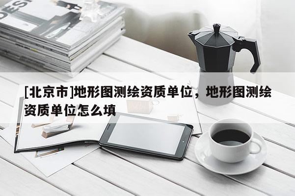 [北京市]地形圖測(cè)繪資質(zhì)單位，地形圖測(cè)繪資質(zhì)單位怎么填
