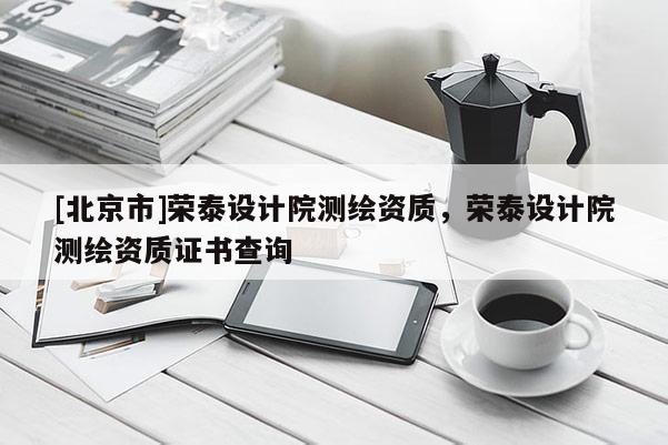 [北京市]榮泰設(shè)計(jì)院測(cè)繪資質(zhì)，榮泰設(shè)計(jì)院測(cè)繪資質(zhì)證書查詢