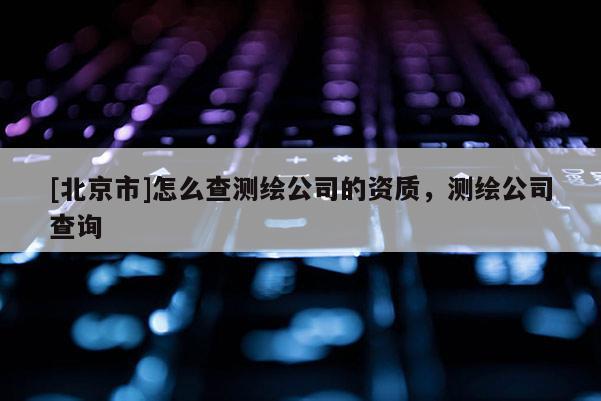 [北京市]怎么查測(cè)繪公司的資質(zhì)，測(cè)繪公司查詢(xún)