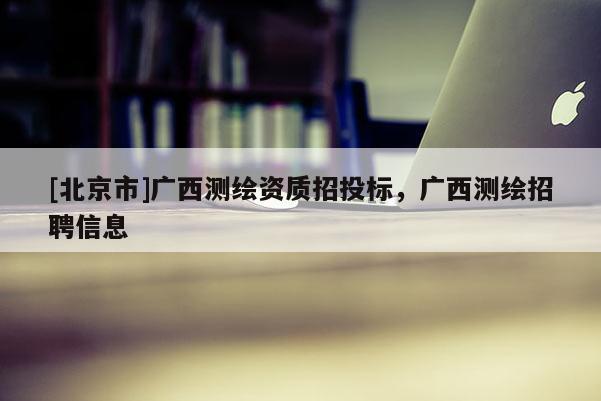 [北京市]廣西測(cè)繪資質(zhì)招投標(biāo)，廣西測(cè)繪招聘信息