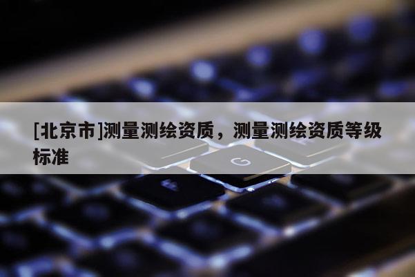 [北京市]測量測繪資質(zhì)，測量測繪資質(zhì)等級標準