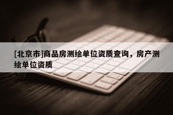 [北京市]商品房測繪單位資質(zhì)查詢，房產(chǎn)測繪單位資質(zhì)