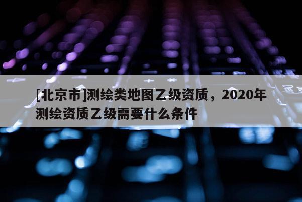 [北京市]測(cè)繪類地圖乙級(jí)資質(zhì)，2020年測(cè)繪資質(zhì)乙級(jí)需要什么條件