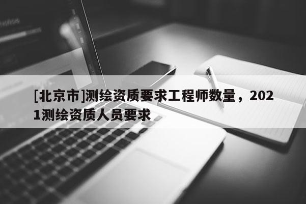[北京市]測(cè)繪資質(zhì)要求工程師數(shù)量，2021測(cè)繪資質(zhì)人員要求