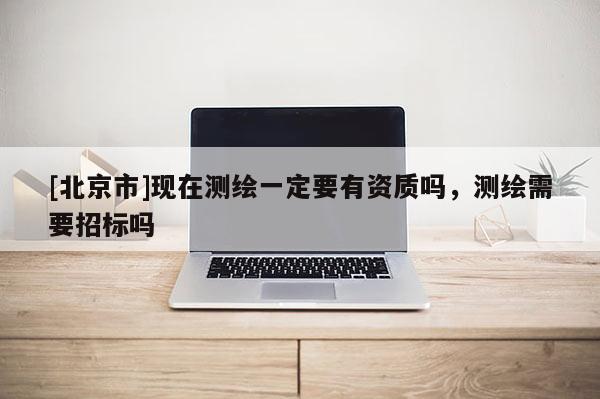 [北京市]現(xiàn)在測(cè)繪一定要有資質(zhì)嗎，測(cè)繪需要招標(biāo)嗎