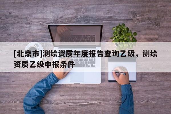 [北京市]測(cè)繪資質(zhì)年度報(bào)告查詢乙級(jí)，測(cè)繪資質(zhì)乙級(jí)申報(bào)條件