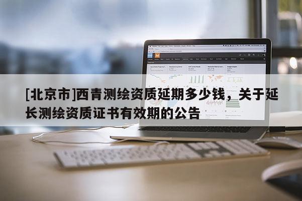 [北京市]西青測(cè)繪資質(zhì)延期多少錢，關(guān)于延長(zhǎng)測(cè)繪資質(zhì)證書有效期的公告